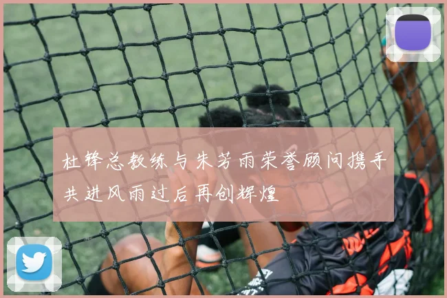 杜锋总教练与朱芳雨荣誉顾问携手共进风雨过后再创辉煌
